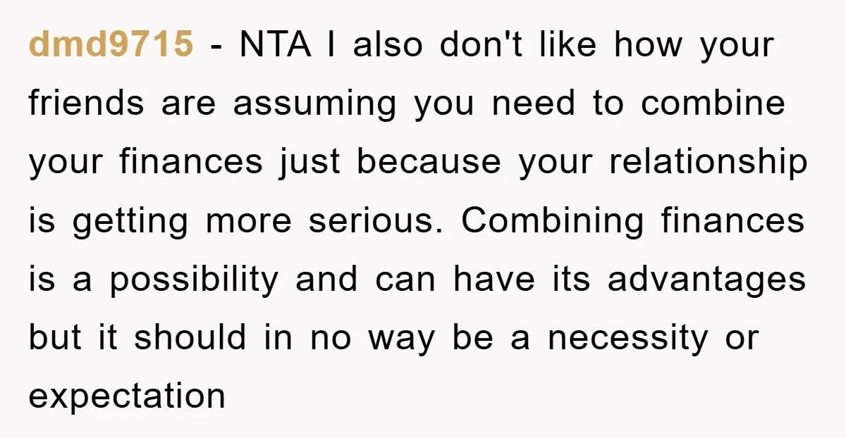 dmd9715 − NTA I also don't like how your friends are assuming you need to combine your finances just because your relationship is getting more serious. Combining finances is a...