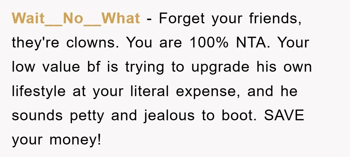 Wait__No__What − Forget your friends, they're clowns. You are 100% NTA. Your low value bf is trying to upgrade his own lifestyle at your literal expense, and he sounds petty...