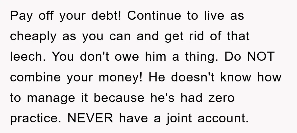 Pay off your debt! Continue to live as cheaply as you can and get rid of that leech. You don't owe him a thing. Do NOT combine your money! He...