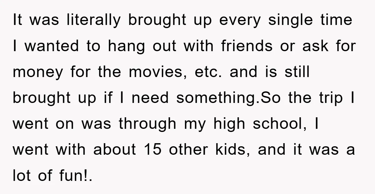 It was literally brought up every single time I wanted to hang out with friends or ask for money for the movies, etc. and is still brought up if I...