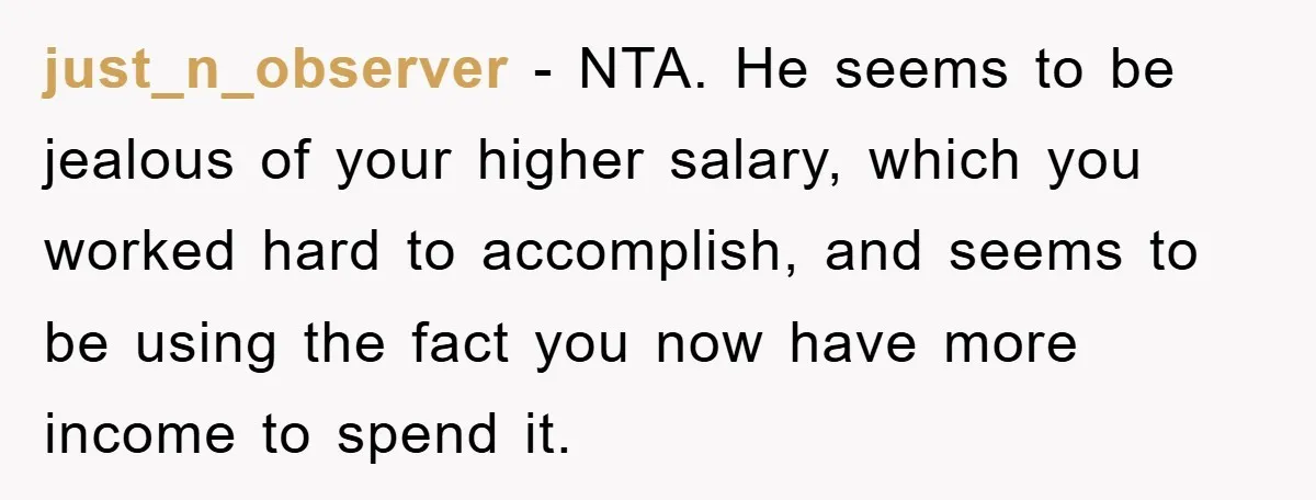 just_n_observer − NTA. He seems to be jealous of your higher salary, which you worked hard to accomplish, and seems to be using the fact you now have more income...