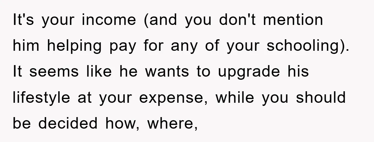 It's your income (and you don't mention him helping pay for any of your schooling). It seems like he wants to upgrade his lifestyle at your expense, while you should...