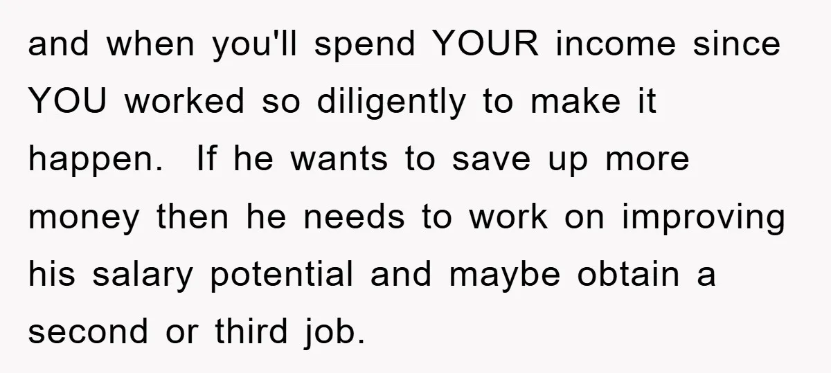 and when you'll spend YOUR income since YOU worked so diligently to make it happen. If he wants to save up more money then he needs to work on improving...