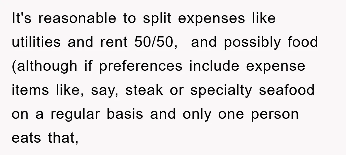 It's reasonable to split expenses like utilities and rent 50/50, and possibly food (although if preferences include expense items like, say, steak or specialty seafood on a regular basis and...