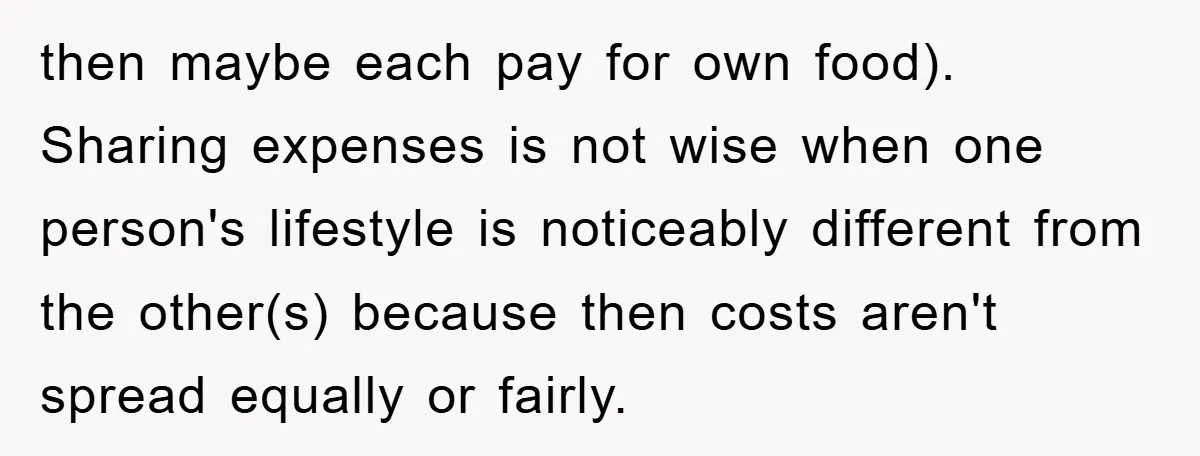 then maybe each pay for own food). Sharing expenses is not wise when one person's lifestyle is noticeably different from the other(s) because then costs aren't spread equally or fairly.