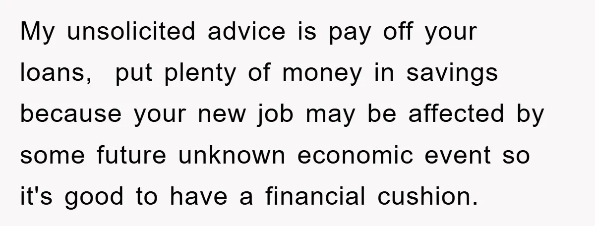 My unsolicited advice is pay off your loans, put plenty of money in savings because your new job may be affected by some future unknown economic event so it's good...
