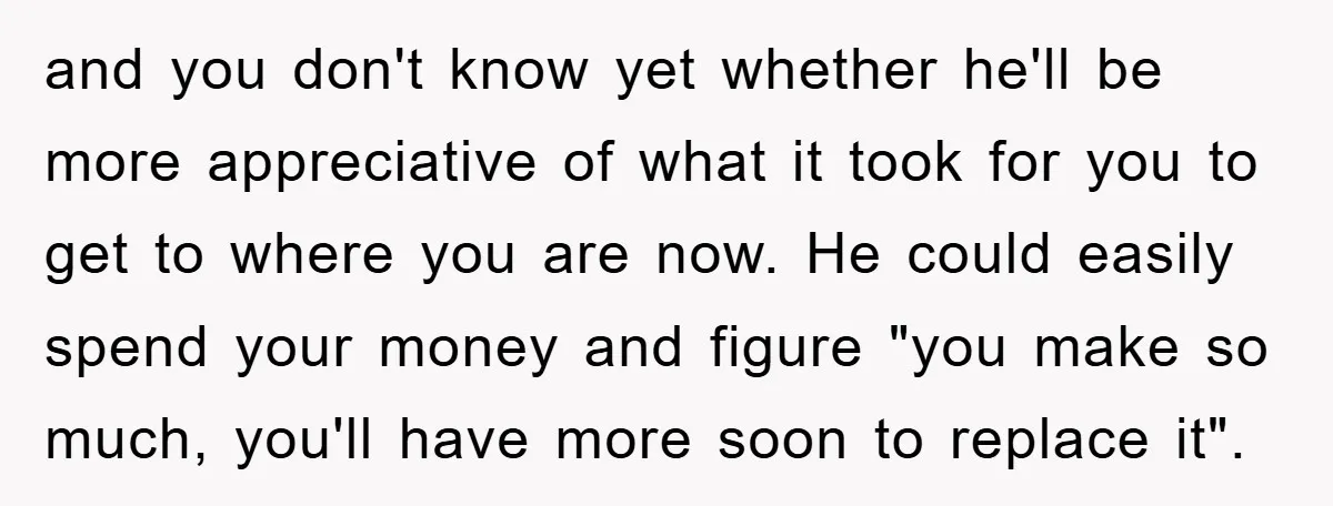 and you don't know yet whether he'll be more appreciative of what it took for you to get to where you are now. He could easily spend your money and...