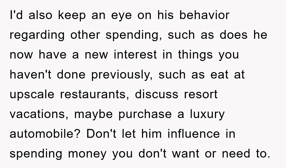 I'd also keep an eye on his behavior regarding other spending, such as does he now have a new interest in things you haven't done previously, such as eat at...