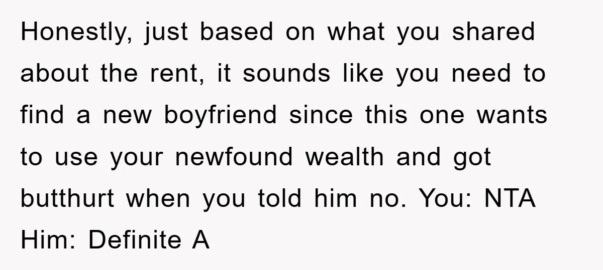 Honestly, just based on what you shared about the rent, it sounds like you need to find a new boyfriend since this one wants to use your newfound wealth and...