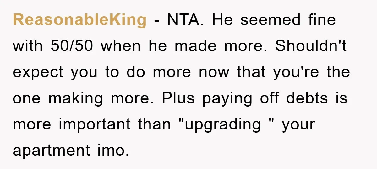 ReasonableKing − NTA. He seemed fine with 50/50 when he made more. Shouldn't expect you to do more now that you're the one making more. Plus paying off debts is...