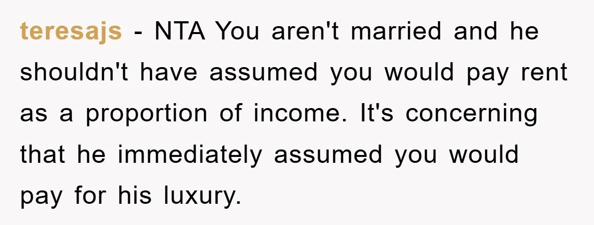 teresajs − NTA You aren't married and he shouldn't have assumed you would pay rent as a proportion of income. It's concerning that he immediately assumed you would pay for...
