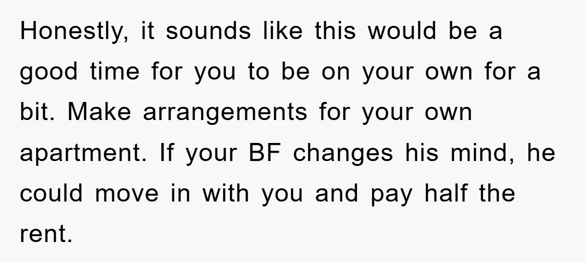 Honestly, it sounds like this would be a good time for you to be on your own for a bit. Make arrangements for your own apartment. If your BF changes...