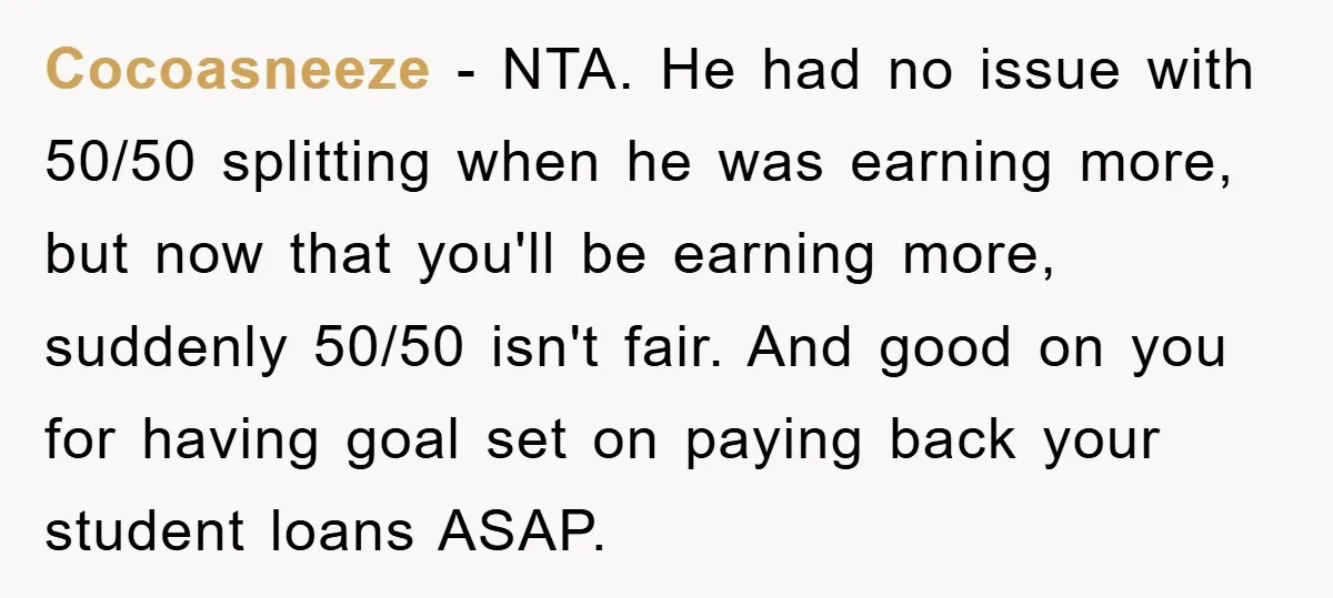 Cocoasneeze − NTA. He had no issue with 50/50 splitting when he was earning more, but now that you'll be earning more, suddenly 50/50 isn't fair. And good on you...