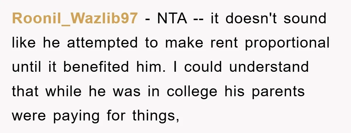 Roonil_Wazlib97 − NTA -- it doesn't sound like he attempted to make rent proportional until it benefited him. I could understand that while he was in college his parents were...