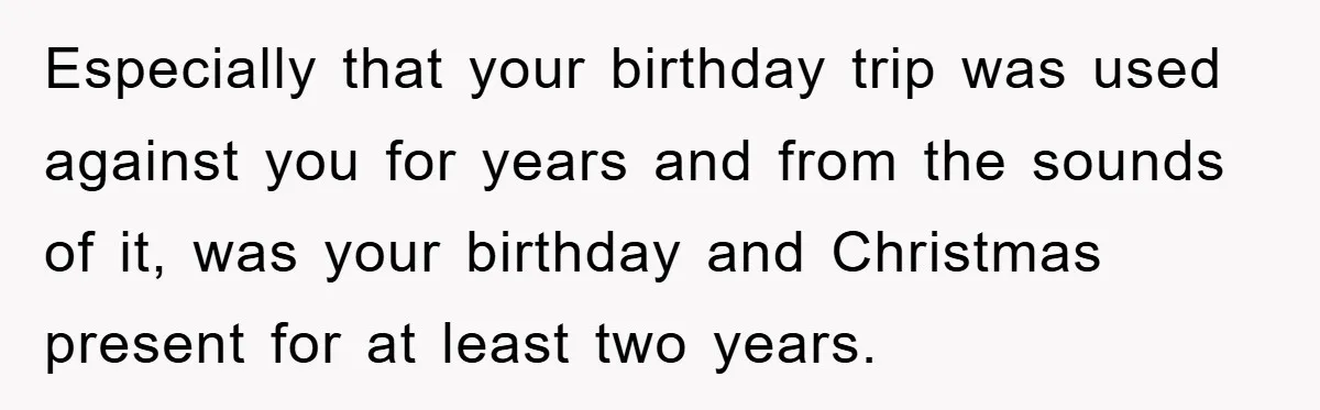 Especially that your birthday trip was used against you for years and from the sounds of it, was your birthday and Christmas present for at least two years.