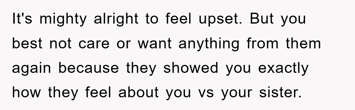 It's mighty alright to feel upset. But you best not care or want anything from them again because they showed you exactly how they feel about you vs your sister.