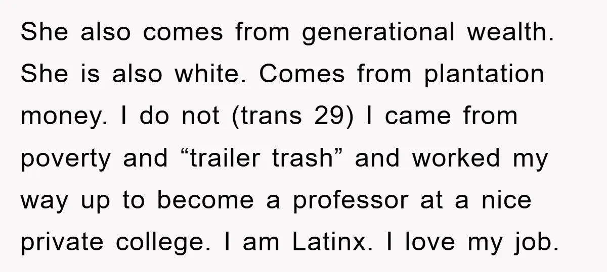 She also comes from generational wealth. She is also white. Comes from plantation money. I do not (trans 29) I came from poverty and “trailer trash” and worked my way...