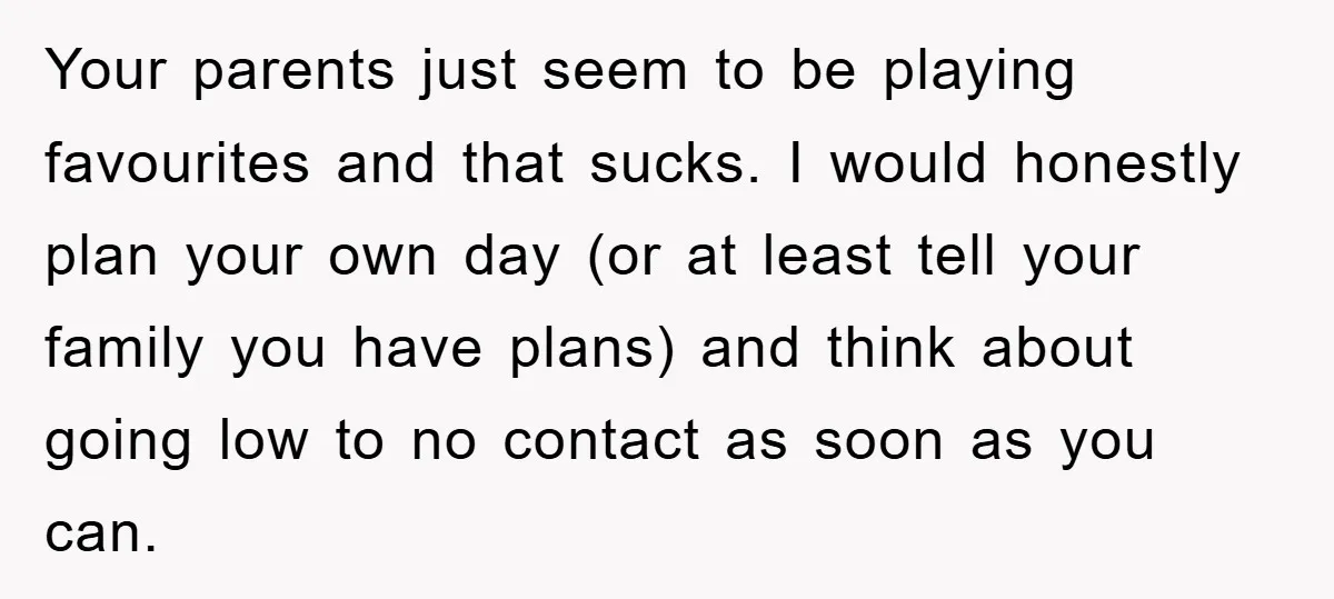 Your parents just seem to be playing favourites and that sucks. I would honestly plan your own day (or at least tell your family you have plans) and think about...