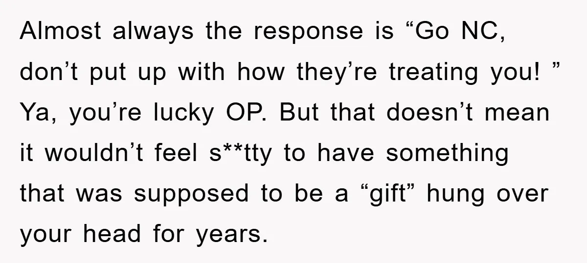 Almost always the response is “Go NC, don’t put up with how they’re treating you! ” Ya, you’re lucky OP. But that doesn’t mean it wouldn’t feel s**tty to have...