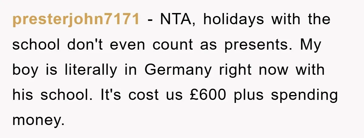 presterjohn7171 - NTA, holidays with the school don't even count as presents. My boy is literally in Germany right now with his school. It's cost us £600 plus spending money.