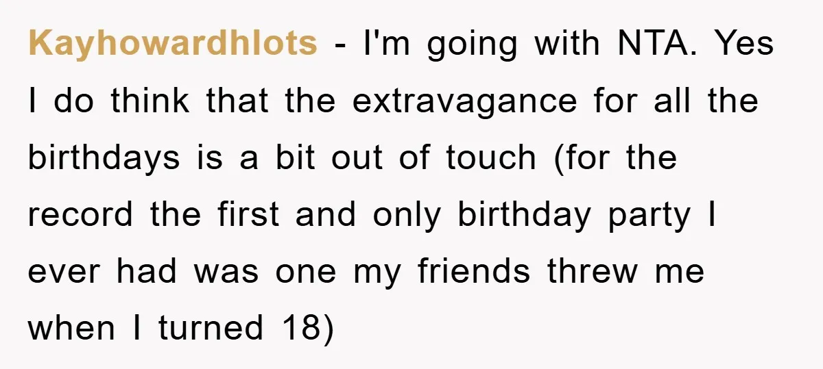 Kayhowardhlots - I'm going with NTA. Yes I do think that the extravagance for all the birthdays is a bit out of touch (for the record the first and only...