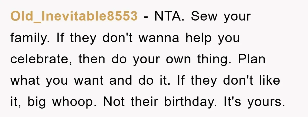 Old_Inevitable8553 - NTA. Sew your family. If they don't wanna help you celebrate, then do your own thing. Plan what you want and do it. If they don't like it,...