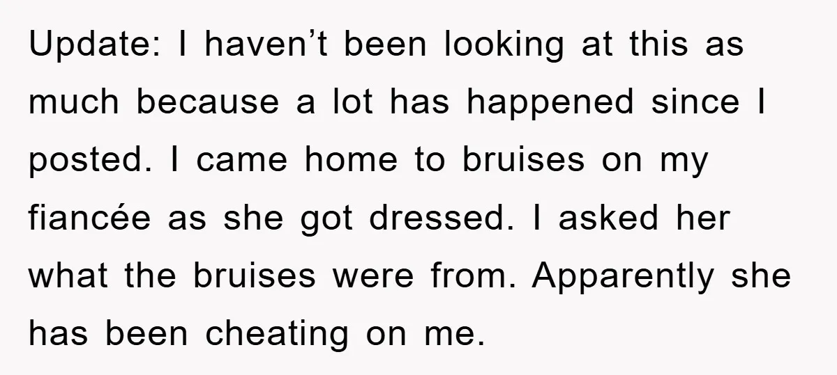Update: I haven’t been looking at this as much because a lot has happened since I posted. I came home to bruises on my fiancée as she got dressed. I...