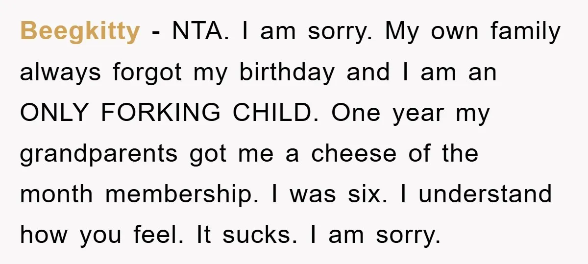 Beegkitty - NTA. I am sorry. My own family always forgot my birthday and I am an ONLY FORKING CHILD. One year my grandparents got me a cheese of the...