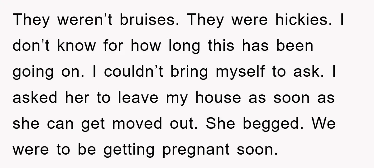 They weren’t bruises. They were hickies. I don’t know for how long this has been going on. I couldn’t bring myself to ask. I asked her to leave my house...