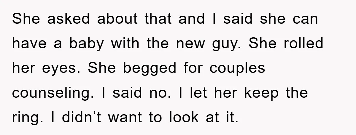 She asked about that and I said she can have a baby with the new guy. She rolled her eyes. She begged for couples counseling. I said no. I let...
