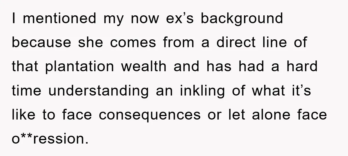 I mentioned my now ex’s background because she comes from a direct line of that plantation wealth and has had a hard time understanding an inkling of what it’s like...