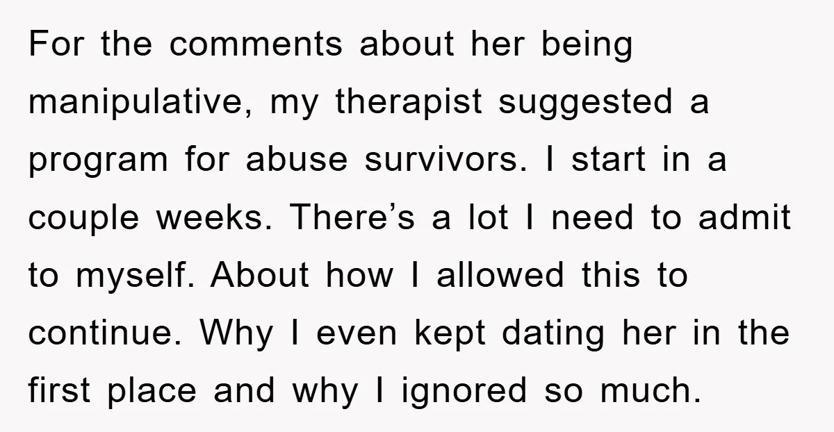 For the comments about her being manipulative, my therapist suggested a program for abuse survivors. I start in a couple weeks. There’s a lot I need to admit to myself....