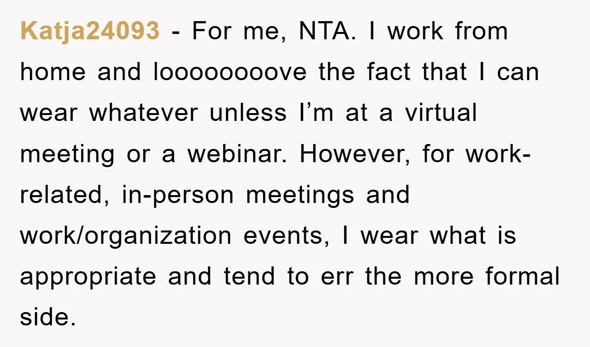 Katja24093 - For me, NTA. I work from home and loooooooove the fact that I can wear whatever unless I’m at a virtual meeting or a webinar. However, for work-related,...