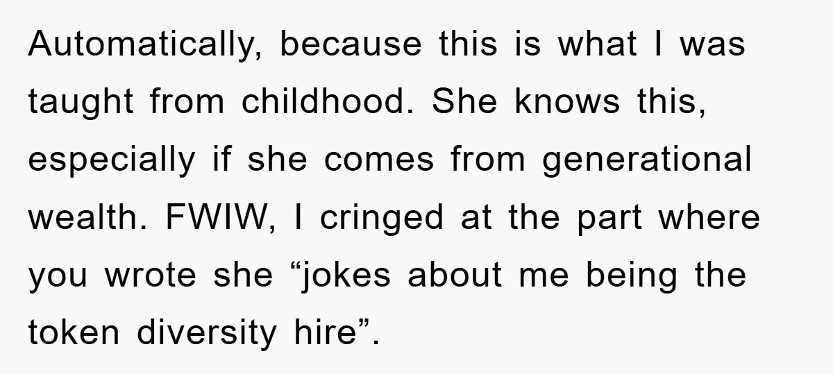 Automatically, because this is what I was taught from childhood. She knows this, especially if she comes from generational wealth. FWIW, I cringed at the part where you wrote she...