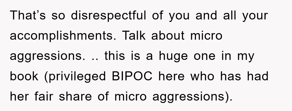 That’s so disrespectful of you and all your accomplishments. Talk about micro aggressions. .. this is a huge one in my book (privileged BIPOC here who has had her fair...