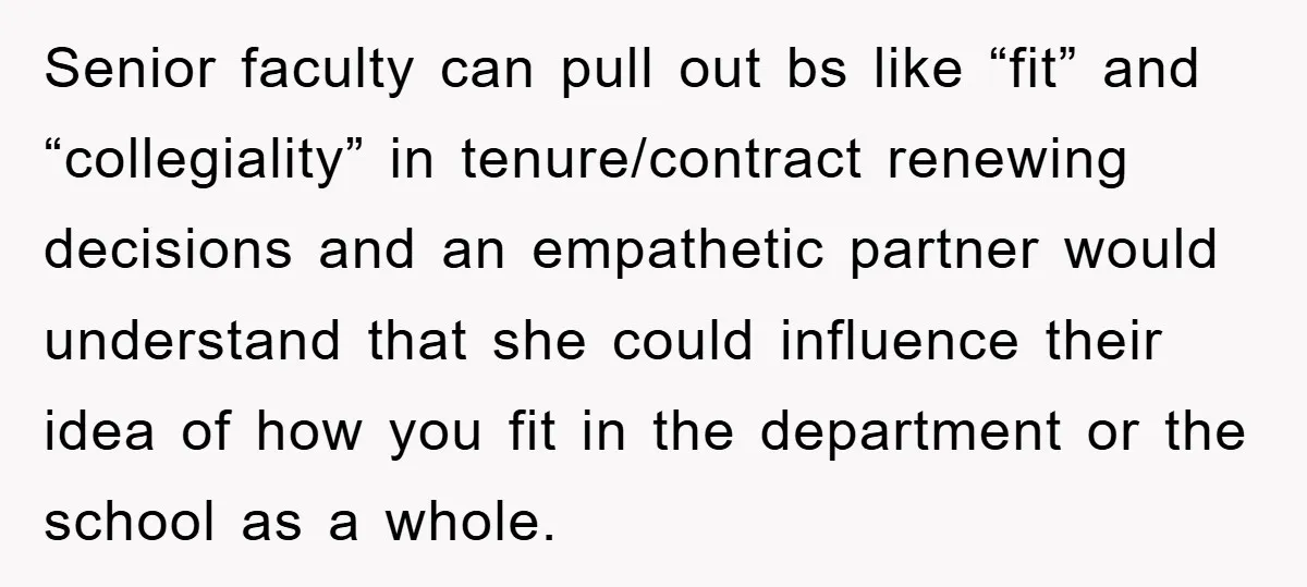 Senior faculty can pull out bs like “fit” and “collegiality” in tenure/contract renewing decisions and an empathetic partner would understand that she could influence their idea of how you fit...