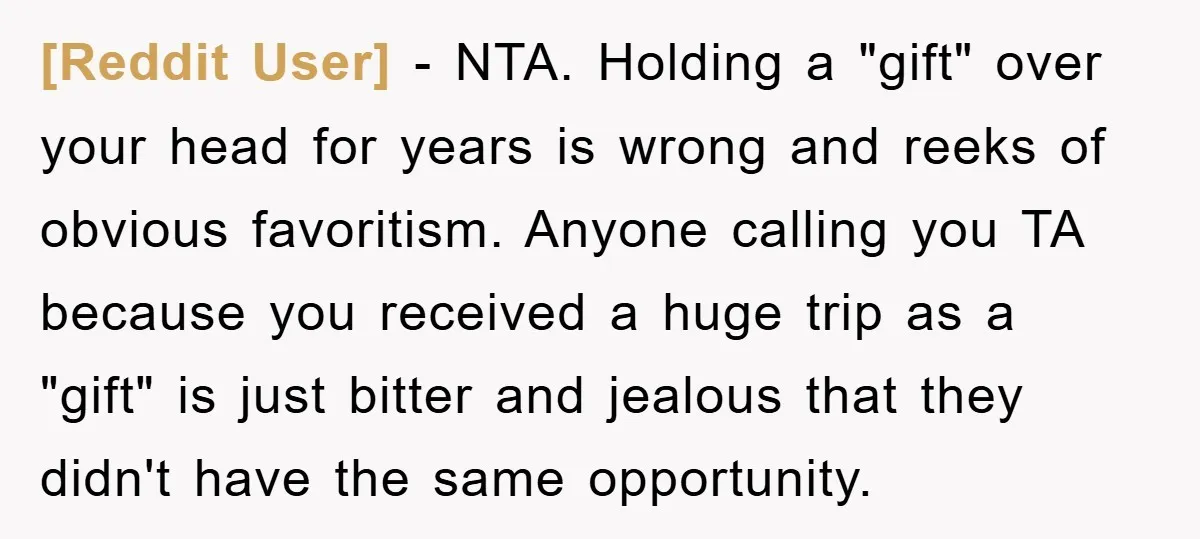 [Reddit User] - NTA. Holding a "gift" over your head for years is wrong and reeks of obvious favoritism. Anyone calling you TA because you received a huge trip as...