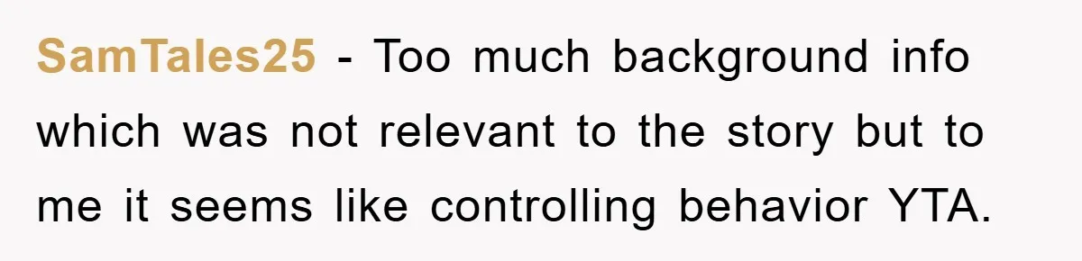 SamTales25 - Too much background info which was not relevant to the story but to me it seems like controlling behavior YTA.