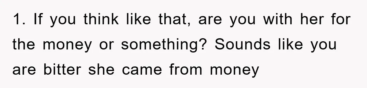 1. If you think like that, are you with her for the money or something? Sounds like you are bitter she came from money