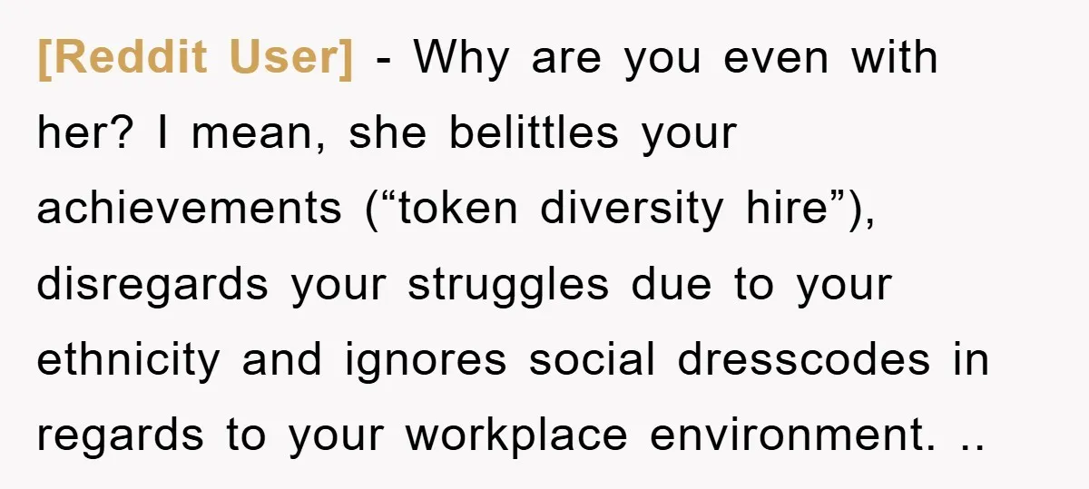 [Reddit User] - Why are you even with her? I mean, she belittles your achievements (“token diversity hire”), disregards your struggles due to your ethnicity and ignores social dresscodes in...