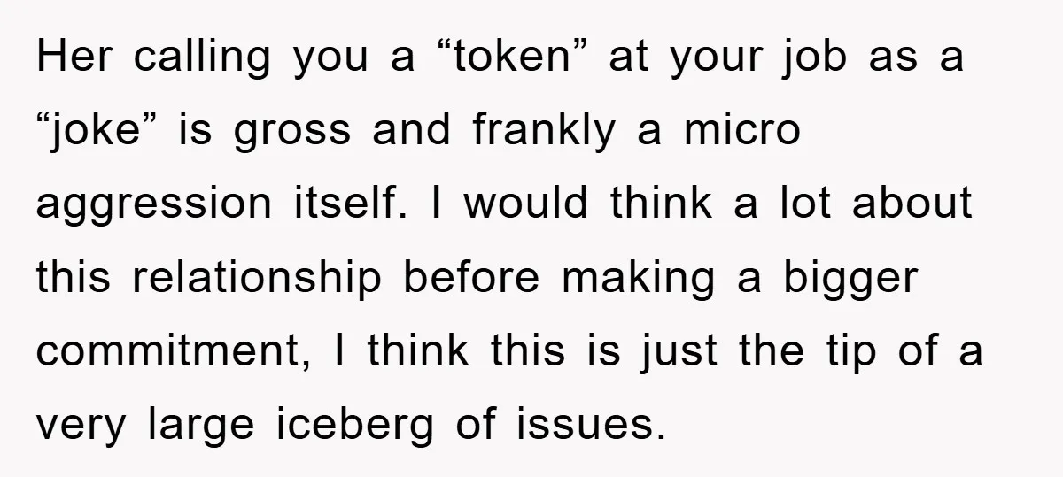 Her calling you a “token” at your job as a “joke” is gross and frankly a micro aggression itself. I would think a lot about this relationship before making a...
