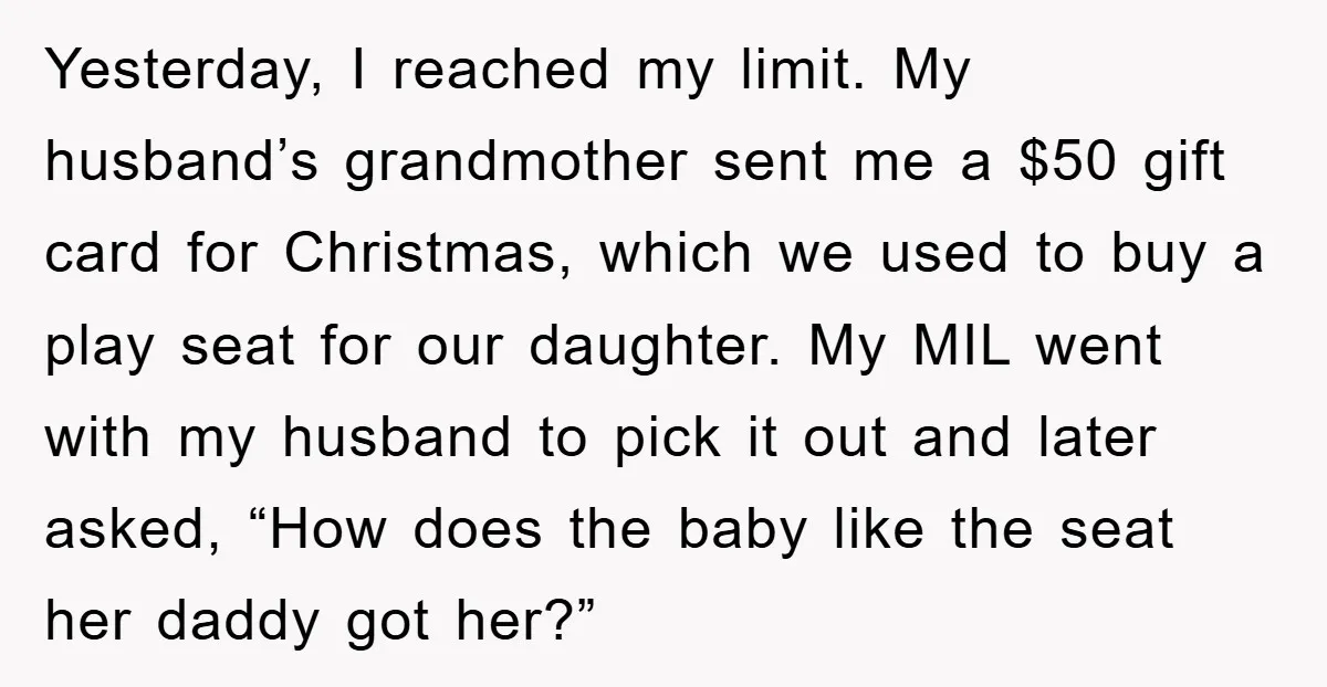 Yesterday, I reached my limit. My husband’s grandmother sent me a $50 gift card for Christmas, which we used to buy a play seat for our daughter. My MIL went...