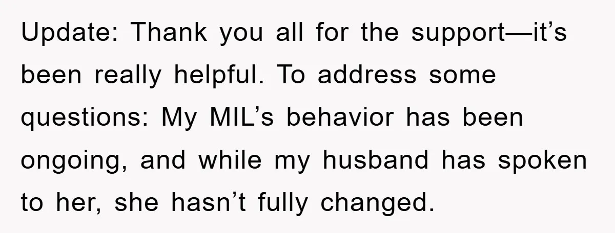 Update: Thank you all for the support—it’s been really helpful. To address some questions: My MIL’s behavior has been ongoing, and while my husband has spoken to her, she hasn’t...