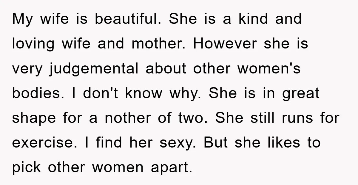 My wife is beautiful. She is a kind and loving wife and mother. However she is very judgemental about other women's bodies. I don't know why. She is in great...