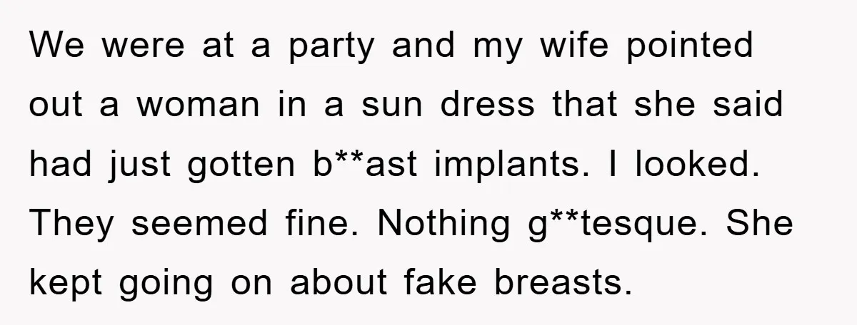 We were at a party and my wife pointed out a woman in a sun dress that she said had just gotten b**ast implants. I looked. They seemed fine. Nothing...