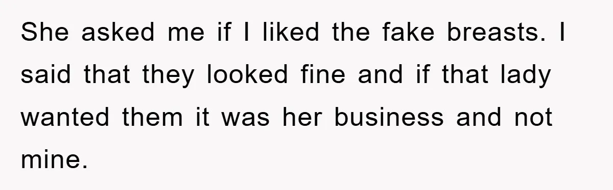 She asked me if I liked the fake breasts. I said that they looked fine and if that lady wanted them it was her business and not mine.