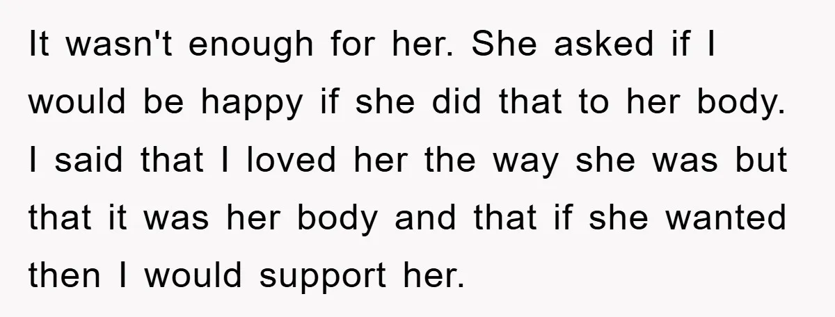 It wasn't enough for her. She asked if I would be happy if she did that to her body. I said that I loved her the way she was but...