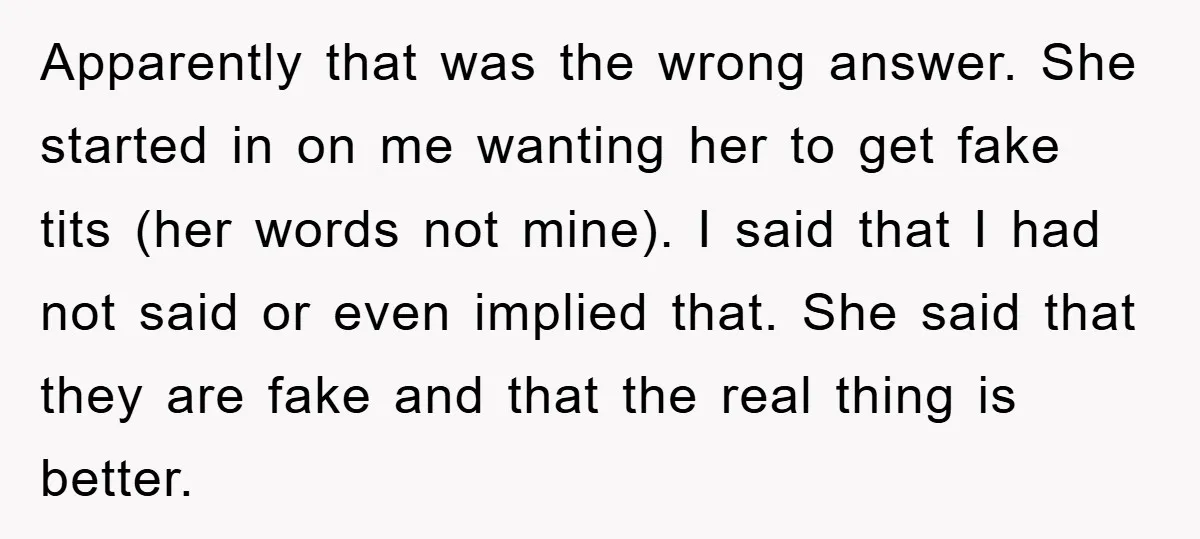 Apparently that was the wrong answer. She started in on me wanting her to get fake tits (her words not mine). I said that I had not said or even...