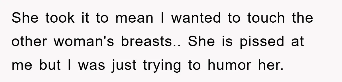 She took it to mean I wanted to touch the other woman's breasts.. She is pissed at me but I was just trying to humor her.