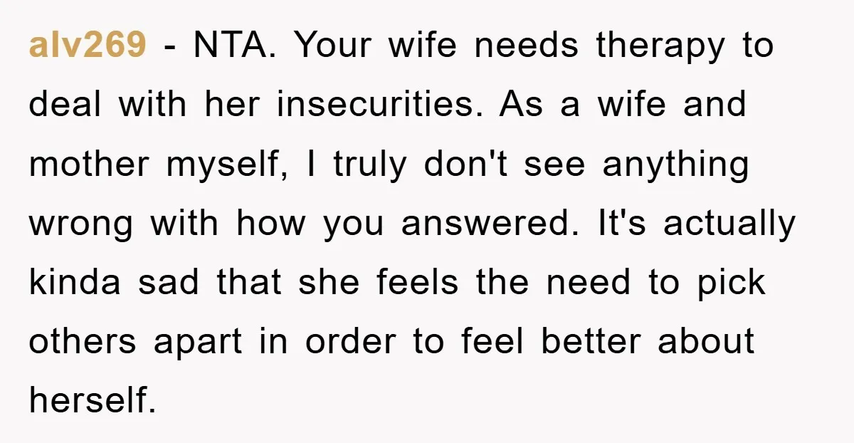 alv269 − NTA. Your wife needs therapy to deal with her insecurities. As a wife and mother myself, I truly don't see anything wrong with how you answered. It's actually...